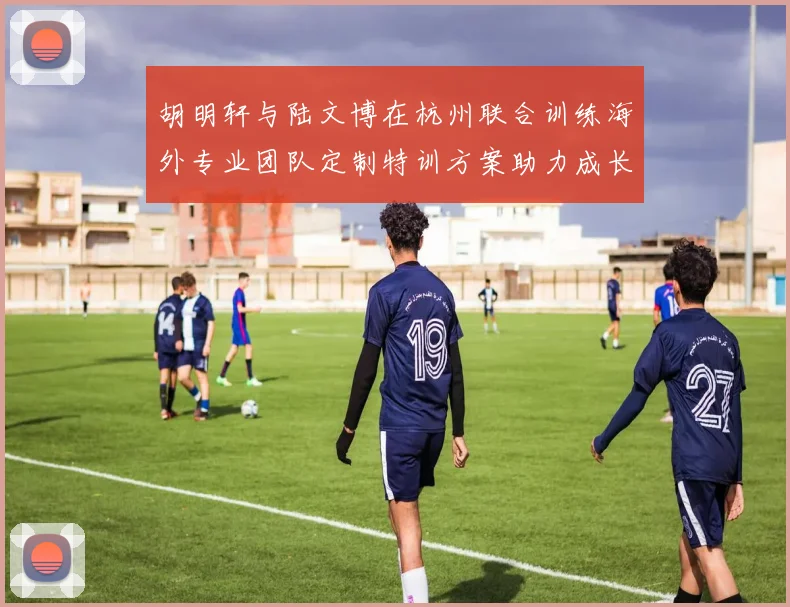 胡明轩与陆文博在杭州联合训练海外专业团队定制特训方案助力成长