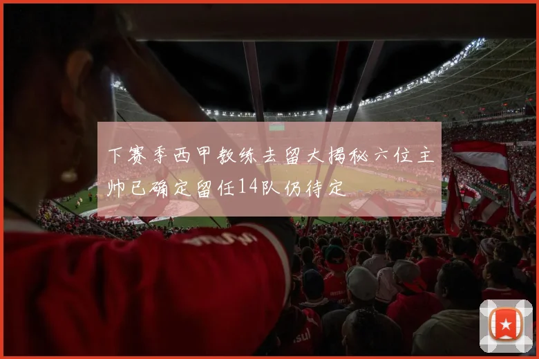 下赛季西甲教练去留大揭秘六位主帅已确定留任14队仍待定