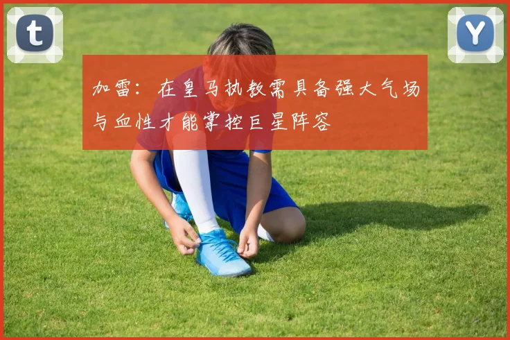 加雷：在皇马执教需具备强大气场与血性才能掌控巨星阵容