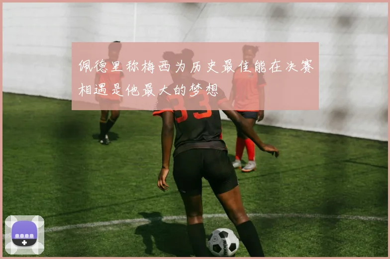 佩德里称梅西为历史最佳能在决赛相遇是他最大的梦想