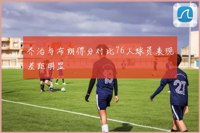 乔治与布朗得分对比76人球员表现差距明显
