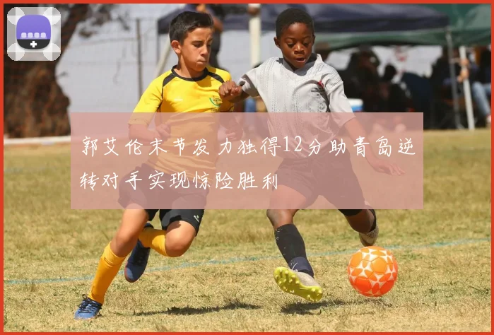 郭艾伦末节发力独得12分助青岛逆转对手实现惊险胜利