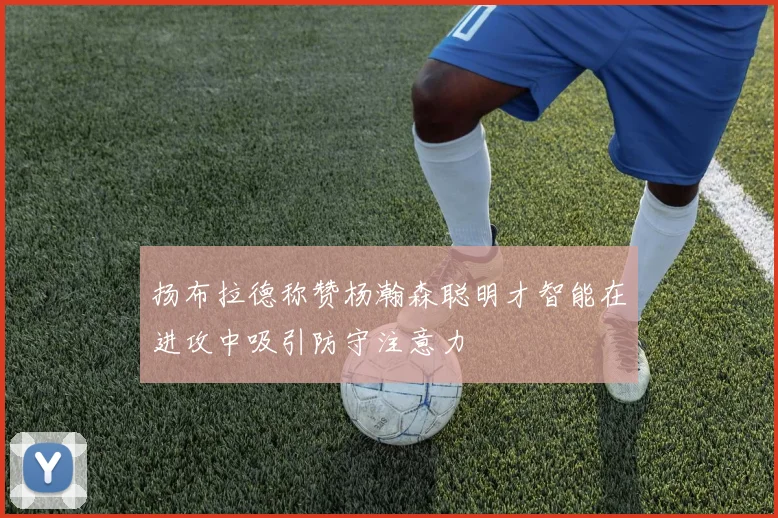 扬布拉德称赞杨瀚森聪明才智能在进攻中吸引防守注意力