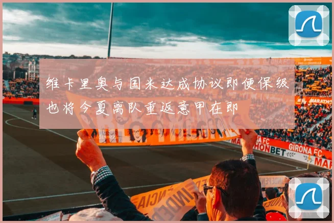 维卡里奥与国米达成协议即便保级也将今夏离队重返意甲在即